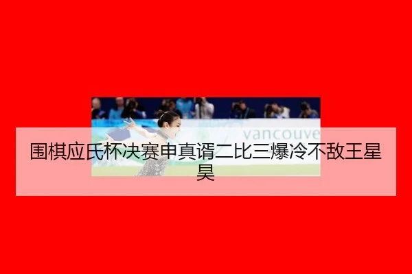 围棋应氏杯决赛申真谞二比三爆冷不敌王星昊